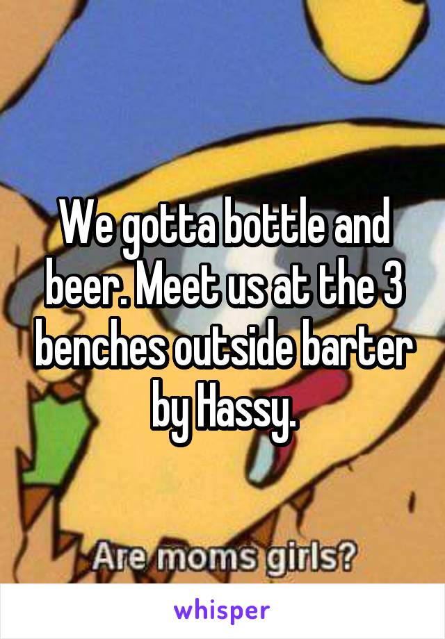 We gotta bottle and beer. Meet us at the 3 benches outside barter by Hassy.