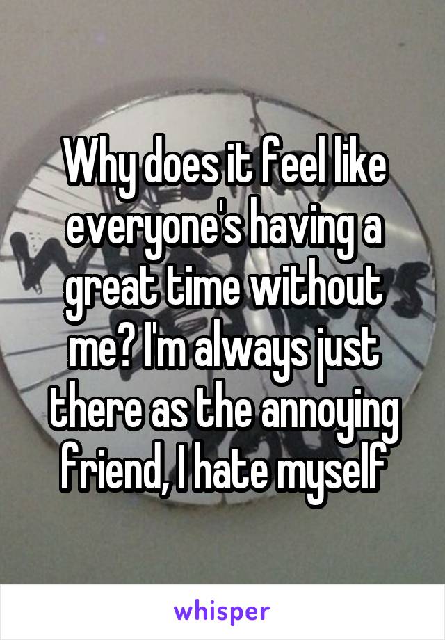 Why does it feel like everyone's having a great time without me? I'm always just there as the annoying friend, I hate myself