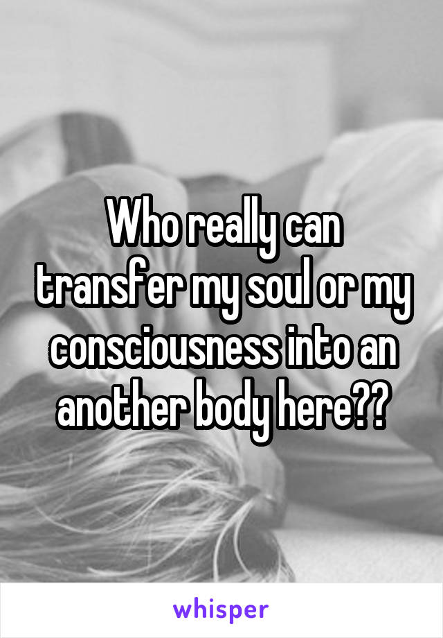 Who really can transfer my soul or my consciousness into an another body here??