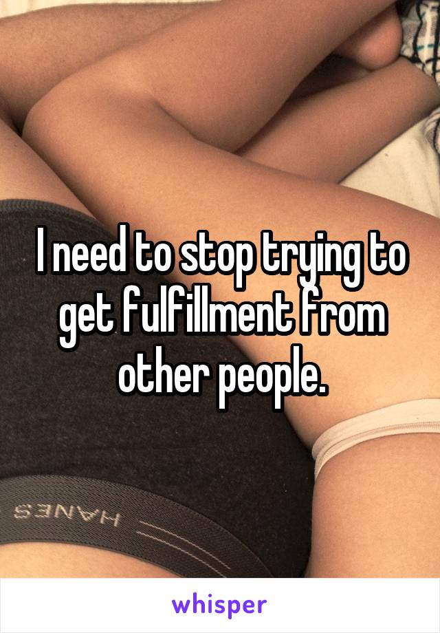 I need to stop trying to get fulfillment from other people.