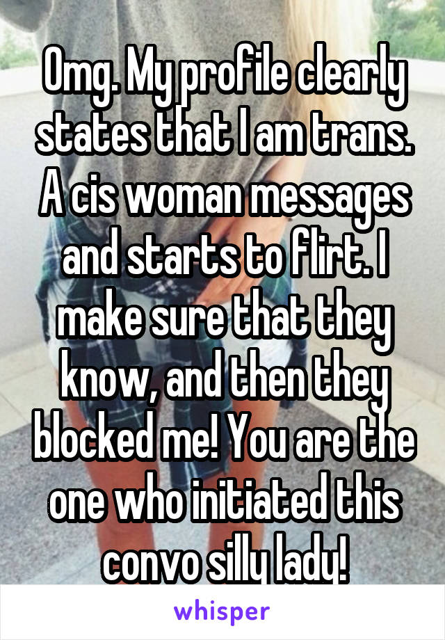 Omg. My profile clearly states that I am trans. A cis woman messages and starts to flirt. I make sure that they know, and then they blocked me! You are the one who initiated this convo silly lady!