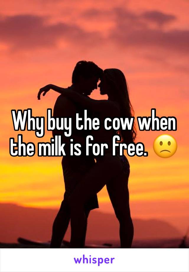 Why buy the cow when the milk is for free. 🙁 