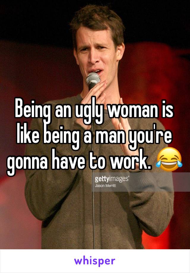 Being an ugly woman is like being a man you're gonna have to work. 😂