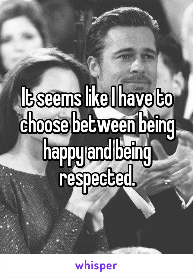 It seems like I have to choose between being happy and being respected.