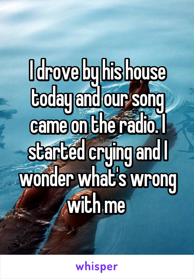 I drove by his house today and our song came on the radio. I started crying and I wonder what's wrong with me 