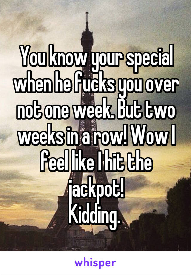 You know your special when he fucks you over not one week. But two weeks in a row! Wow I feel like I hit the jackpot!
Kidding. 