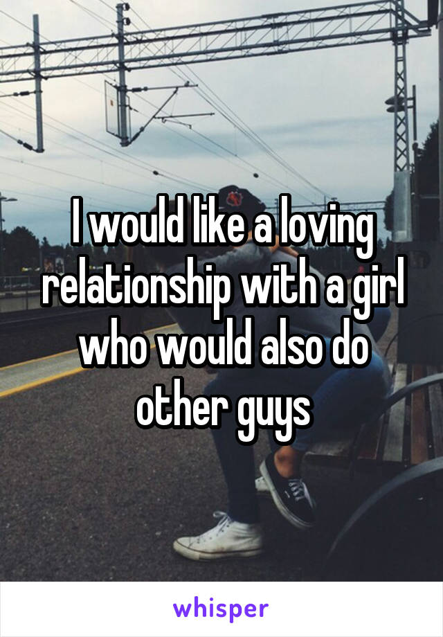 I would like a loving relationship with a girl who would also do other guys