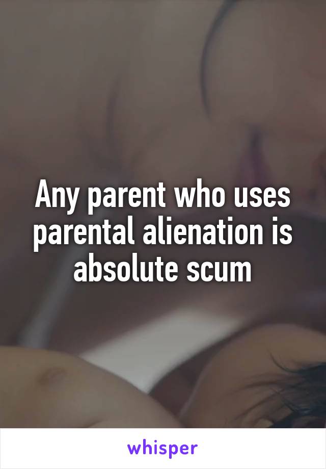 Any parent who uses parental alienation is absolute scum