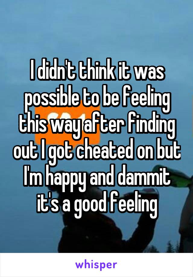 I didn't think it was possible to be feeling this way after finding out I got cheated on but I'm happy and dammit it's a good feeling