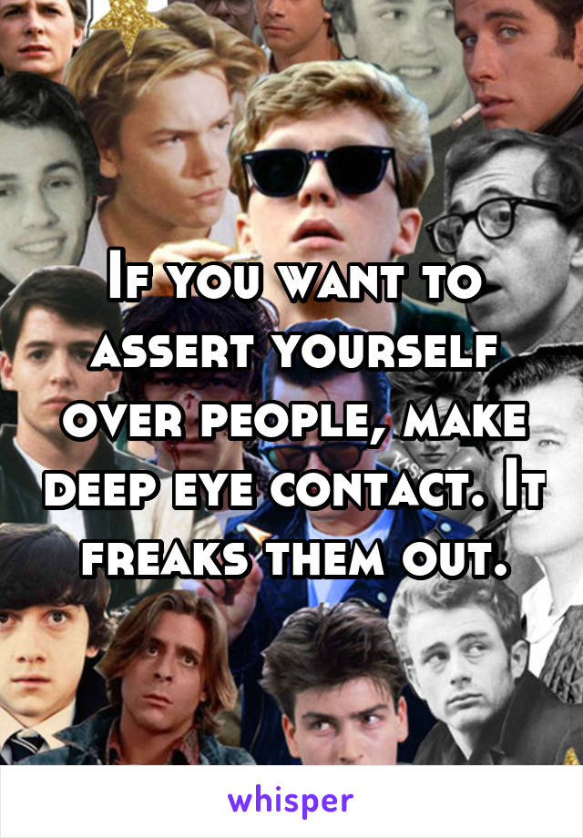 If you want to assert yourself over people, make deep eye contact. It freaks them out.