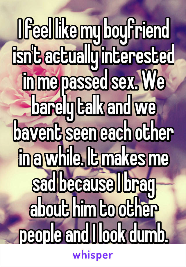 I feel like my boyfriend isn't actually interested in me passed sex. We barely talk and we bavent seen each other in a while. It makes me sad because I brag about him to other people and I look dumb.