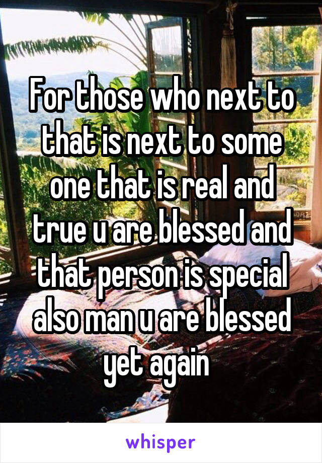 For those who next to that is next to some one that is real and true u are blessed and that person is special also man u are blessed yet again  