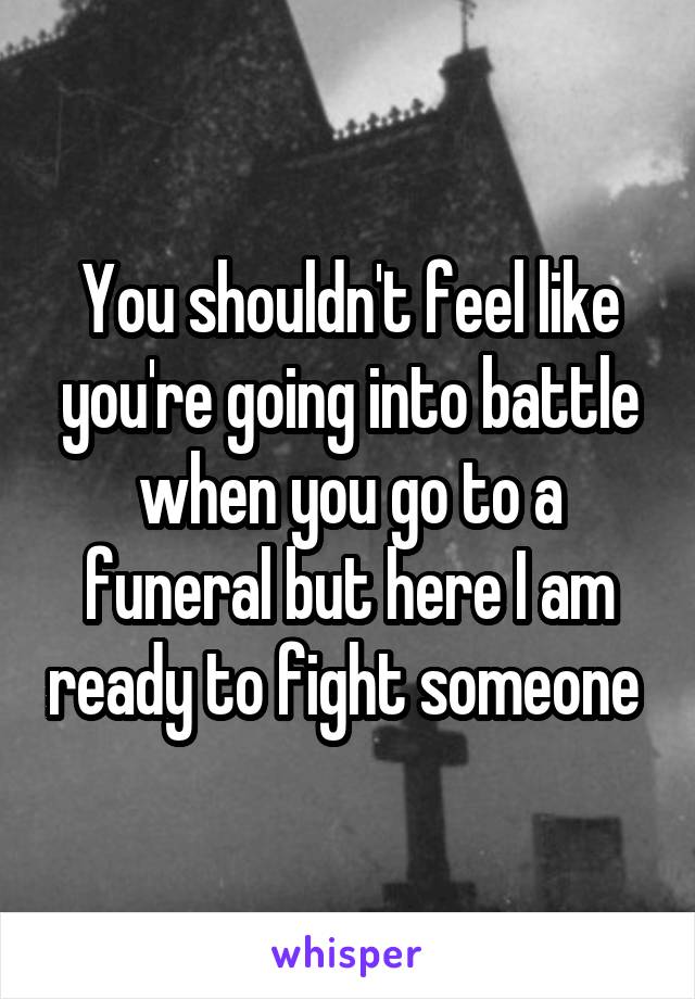 You shouldn't feel like you're going into battle when you go to a funeral but here I am ready to fight someone 