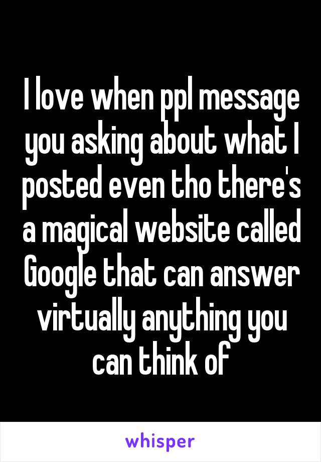 I love when ppl message you asking about what I posted even tho there's a magical website called Google that can answer virtually anything you can think of