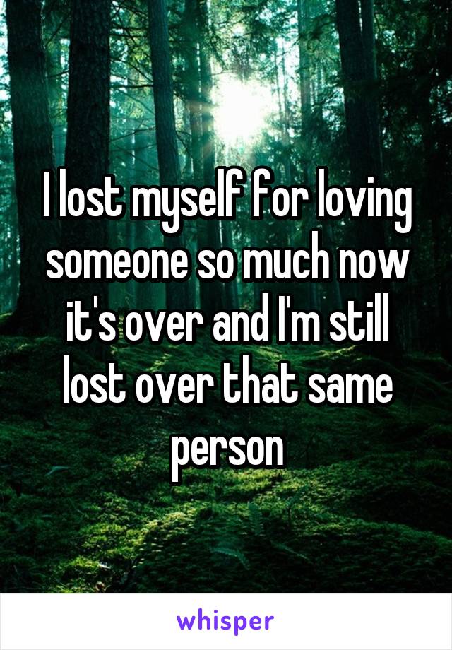 I lost myself for loving someone so much now it's over and I'm still lost over that same person