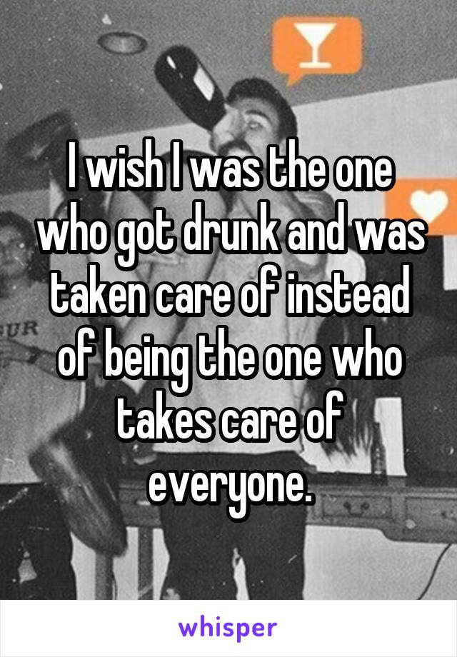 I wish I was the one who got drunk and was taken care of instead of being the one who takes care of everyone.