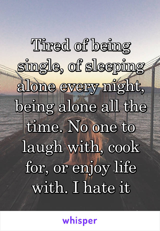 Tired of being single, of sleeping alone every night, being alone all the time. No one to laugh with, cook for, or enjoy life with. I hate it