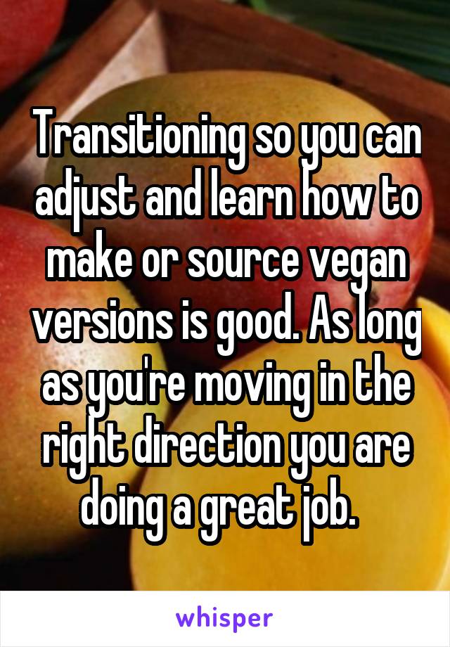 Transitioning so you can adjust and learn how to make or source vegan versions is good. As long as you're moving in the right direction you are doing a great job.  