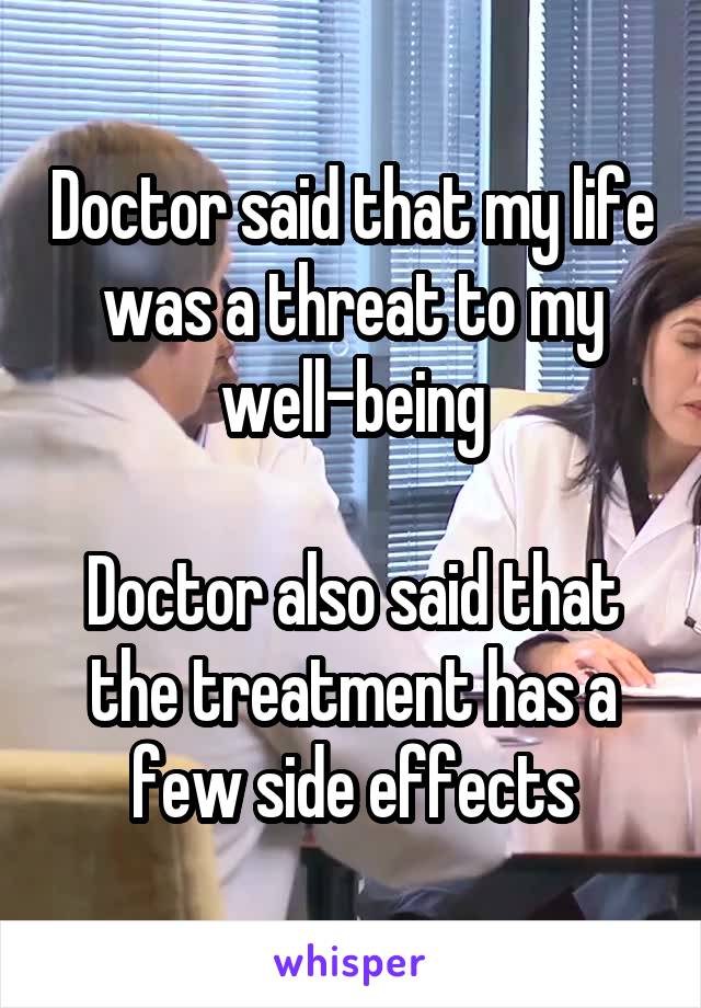 Doctor said that my life was a threat to my well-being

Doctor also said that the treatment has a few side effects