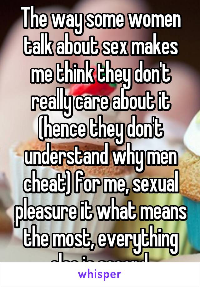 The way some women talk about sex makes me think they don't really care about it (hence they don't understand why men cheat) for me, sexual pleasure it what means the most, everything else is second.