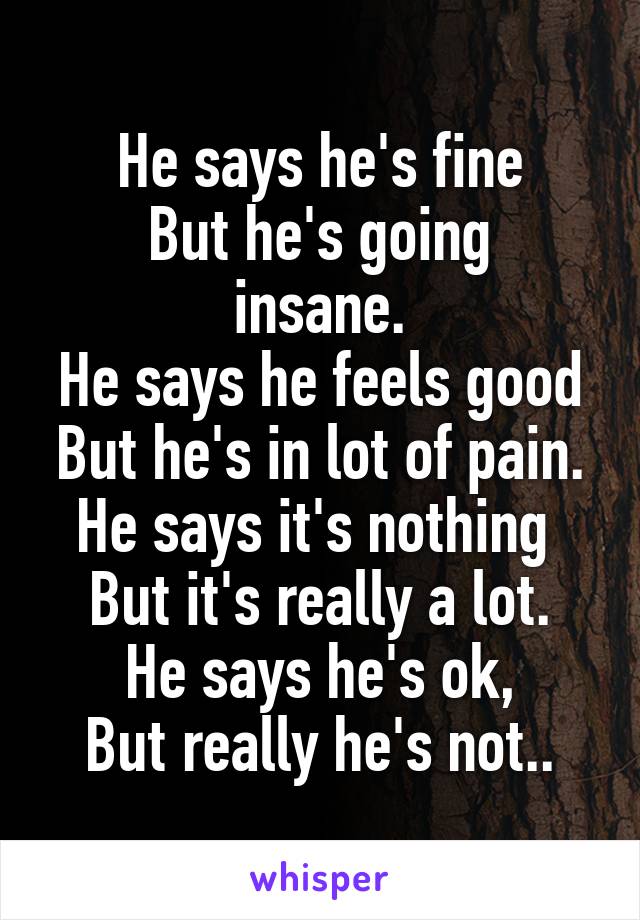 He says he's fine
But he's going insane.
He says he feels good
But he's in lot of pain.
He says it's nothing 
But it's really a lot.
He says he's ok,
But really he's not..