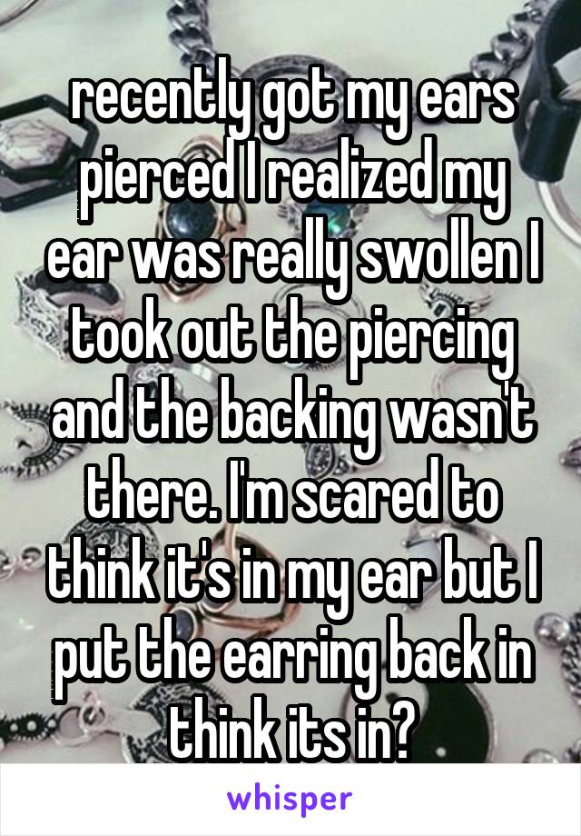 recently got my ears pierced I realized my ear was really swollen I took out the piercing and the backing wasn't there. I'm scared to think it's in my ear but I put the earring back in think its in?