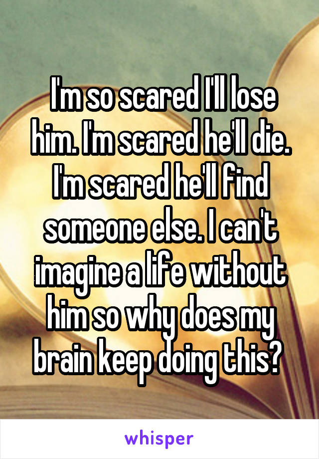  I'm so scared I'll lose him. I'm scared he'll die. I'm scared he'll find someone else. I can't imagine a life without him so why does my brain keep doing this? 