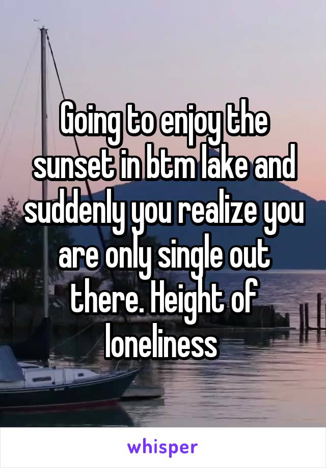 Going to enjoy the sunset in btm lake and suddenly you realize you are only single out there. Height of loneliness 