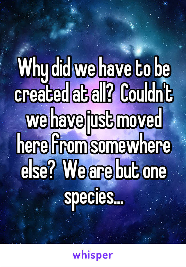 Why did we have to be created at all?  Couldn't we have just moved here from somewhere else?  We are but one species...