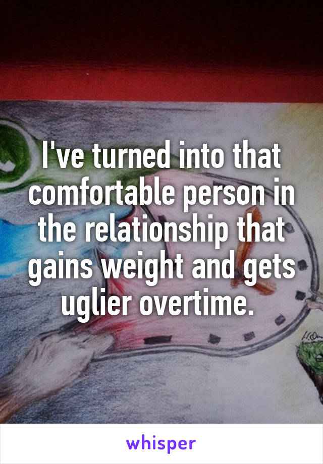 I've turned into that comfortable person in the relationship that gains weight and gets uglier overtime. 