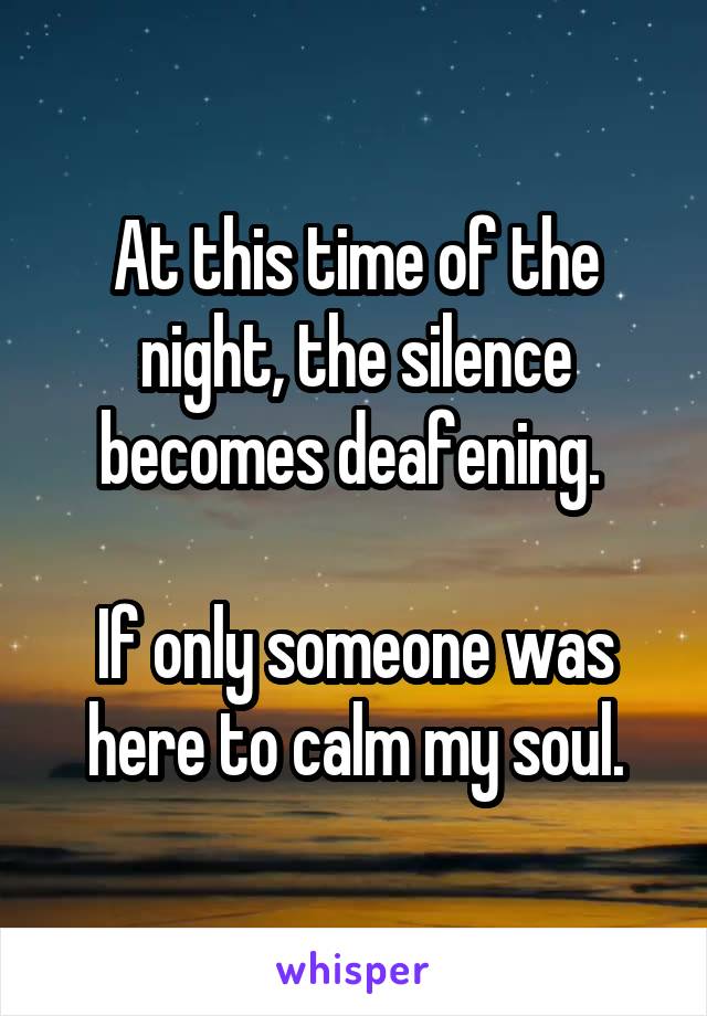 At this time of the night, the silence becomes deafening. 

If only someone was here to calm my soul.