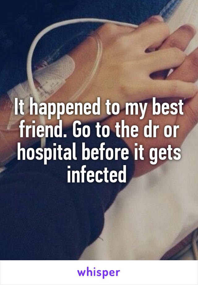 It happened to my best friend. Go to the dr or hospital before it gets infected 