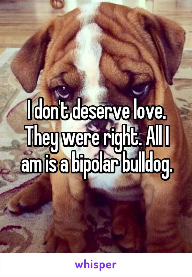 I don't deserve love. They were right. All I am is a bipolar bulldog.