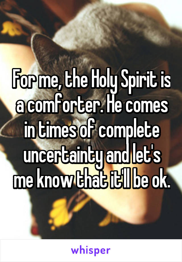For me, the Holy Spirit is a comforter. He comes in times of complete uncertainty and let's me know that it'll be ok.