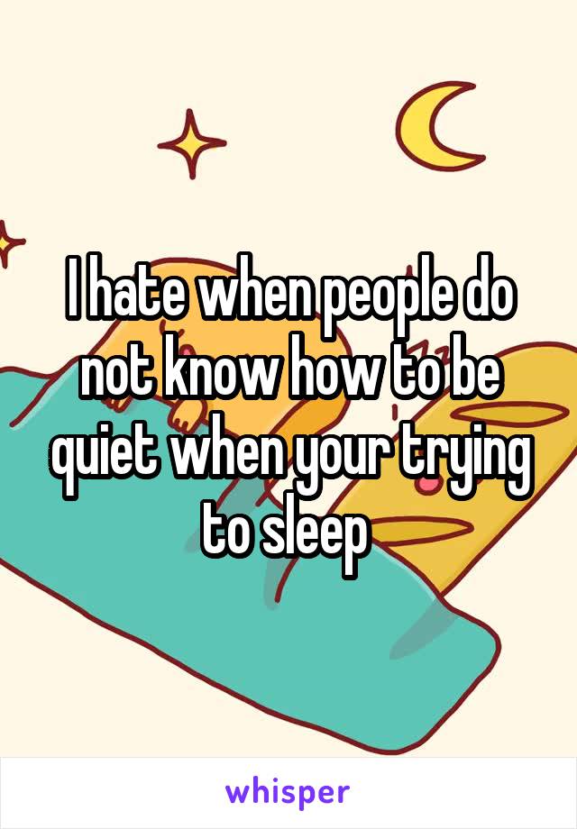 I hate when people do not know how to be quiet when your trying to sleep 