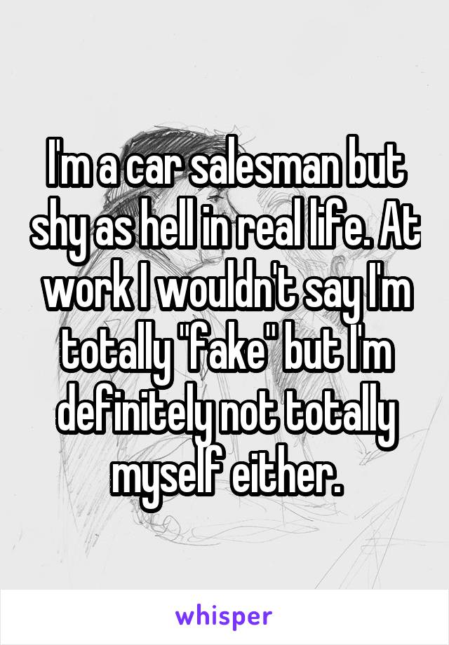 I'm a car salesman but shy as hell in real life. At work I wouldn't say I'm totally "fake" but I'm definitely not totally myself either.