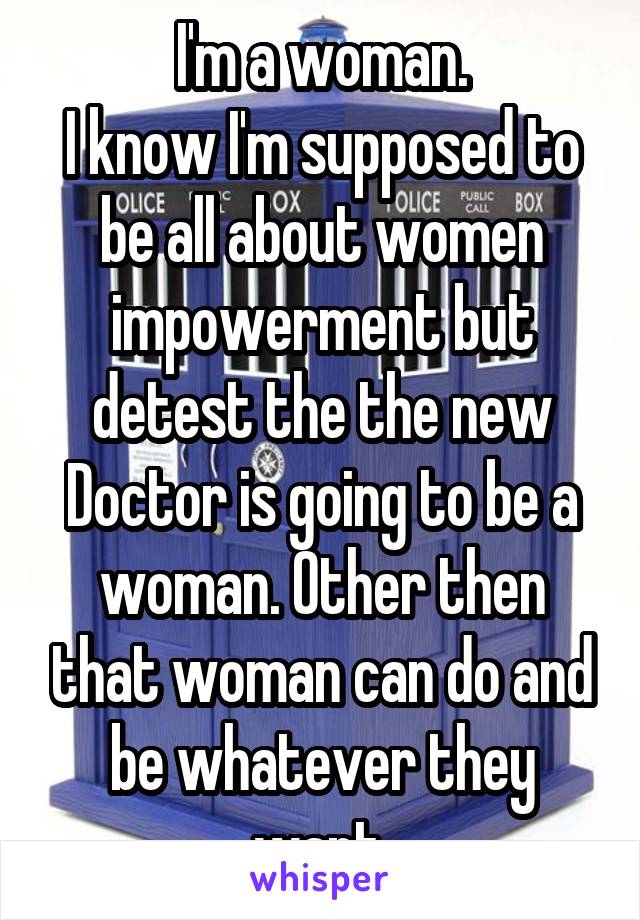 I'm a woman.
I know I'm supposed to be all about women impowerment but detest the the new Doctor is going to be a woman. Other then that woman can do and be whatever they want.