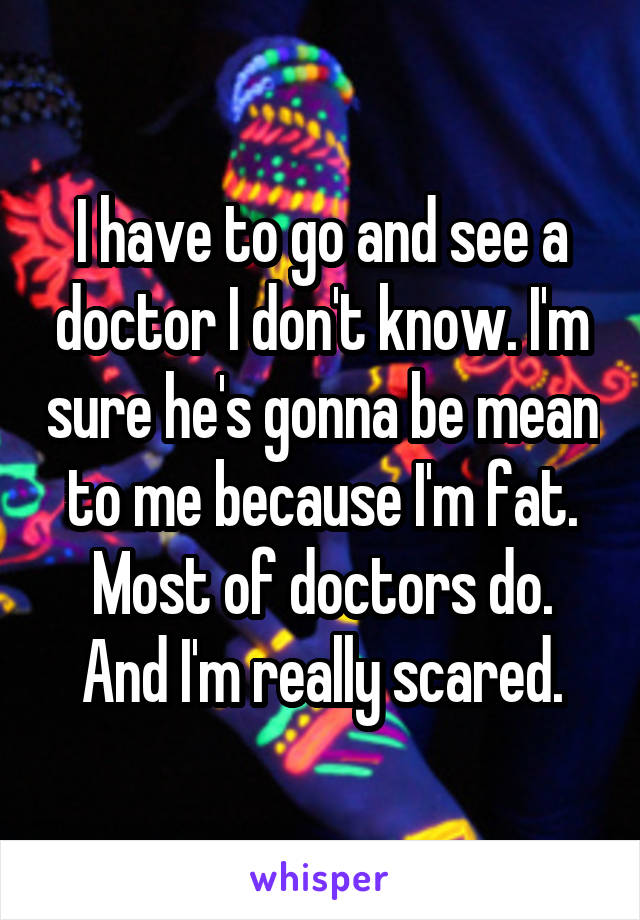 I have to go and see a doctor I don't know. I'm sure he's gonna be mean to me because I'm fat. Most of doctors do. And I'm really scared.