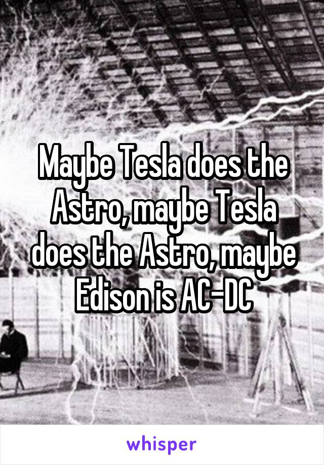 Maybe Tesla does the Astro, maybe Tesla does the Astro, maybe Edison is AC-DC