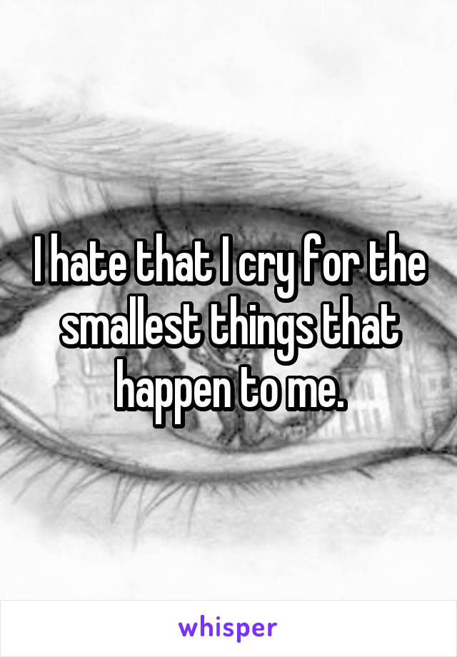 I hate that I cry for the smallest things that happen to me.