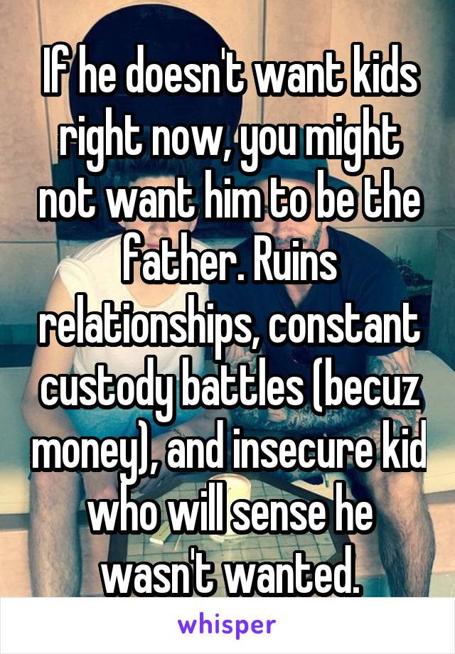 If he doesn't want kids right now, you might not want him to be the father. Ruins relationships, constant custody battles (becuz money), and insecure kid who will sense he wasn't wanted.