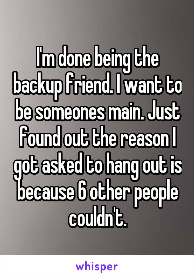 I'm done being the backup friend. I want to be someones main. Just found out the reason I got asked to hang out is because 6 other people couldn't.