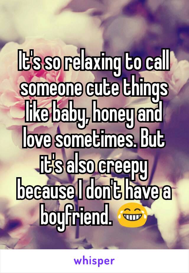 It's so relaxing to call someone cute things like baby, honey and love sometimes. But it's also creepy because I don't have a boyfriend. 😂