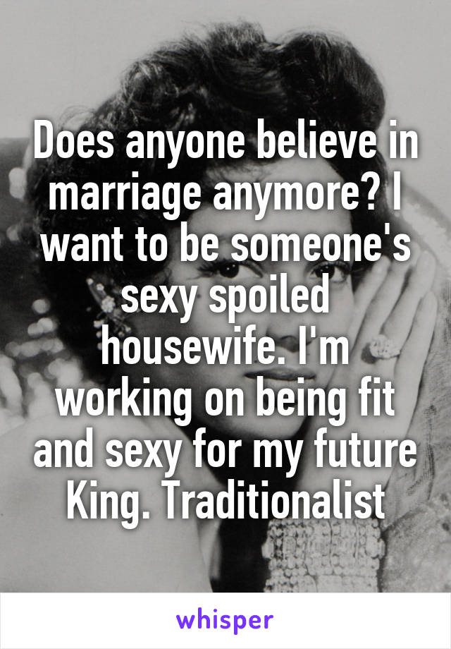 Does anyone believe in marriage anymore? I want to be someone's sexy spoiled housewife. I'm working on being fit and sexy for my future King. Traditionalist