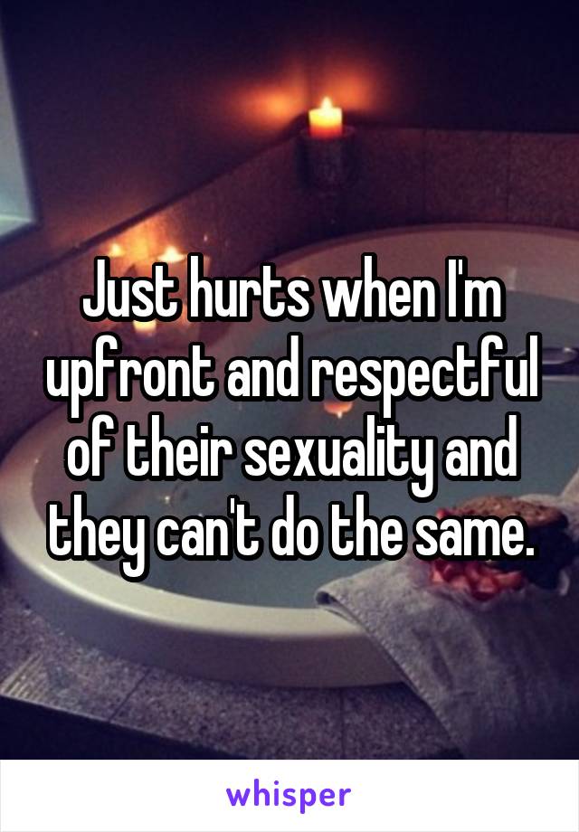 Just hurts when I'm upfront and respectful of their sexuality and they can't do the same.