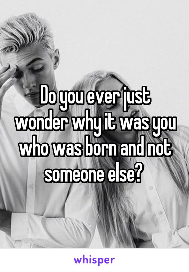 Do you ever just wonder why it was you who was born and not someone else? 