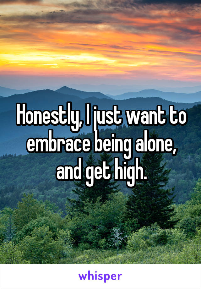 Honestly, I just want to embrace being alone, and get high.