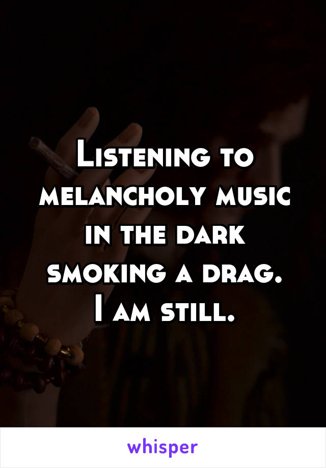 Listening to melancholy music in the dark smoking a drag.
I am still.