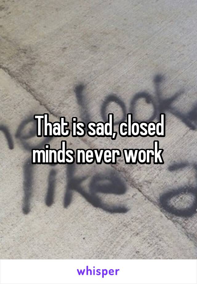 That is sad, closed minds never work 