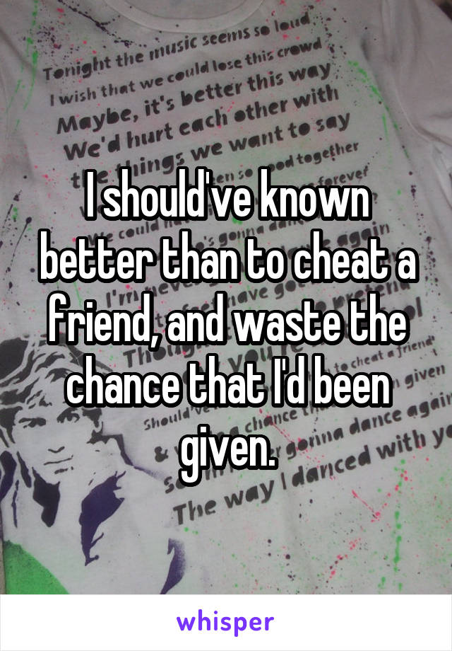 I should've known better than to cheat a friend, and waste the chance that I'd been given.